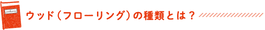 ウッド（フローリング）の種類とは？