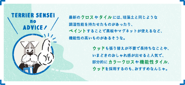 最新のクロスやタイルには、珪藻土と同じような調湿性能を持たせたものがあったり、ペイントすることで黒板やマグネットが使えるなど、機能性の高いものがあるそうな。最新のクロスやタイルには、珪藻土と同じような調湿性能を持たせたものがあったり、ペイントすることで黒板やマグネットが使えるなど、機能性の高いものがあるそうな。