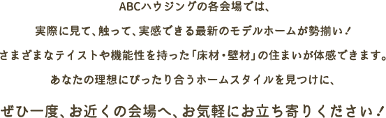 ABCハウジングの各会場では、実際に見て、触って、実感できる最新のモデルホームが勢揃い！さまざまなテイストや機能性を持った「床材・壁材」の住まいが体感できます。あなたの理想にぴったり合うホームスタイルを見つけに、ぜひ一度、お近くの会場へ、お気軽にお立ち寄りください！