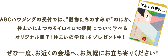 ABCハウジングの受付では、“動物たちのすみか”のほか、住まいにまつわるイロイロな疑問について学べるオリジナル冊子「住まいの学校」をプレゼント中！ぜひ一度、お近くの会場へ、お気軽にお立ち寄りください！