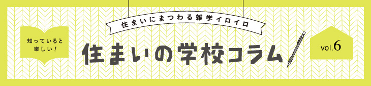 住まいにまつわる雑学イロイロ 知っていると楽しい！ 住まいの学校コラム vol.6