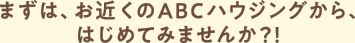 まずは、お近くのABCハウジングから、はじめてみませんか？！