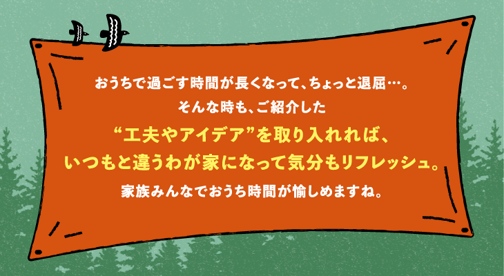 おうちで過ごす時間が長くなって、ちょっと退屈…。そんな時も、ご紹介した“工夫やアイデア”を取り入れれば、いつもと違うわが家になって気分もリフレッシュ。家族みんなでおうち時間が愉しめますね。