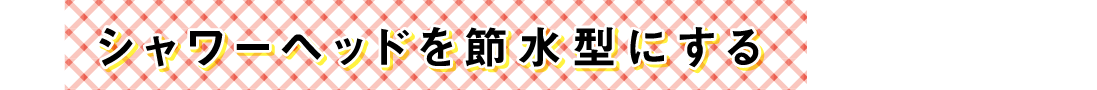 シャワーヘッドを節水型にする