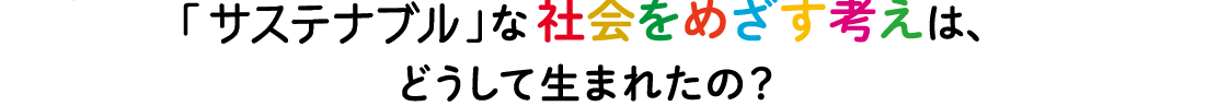 「サステナブル」な社会をめざす考えは、どうして生まれたの？