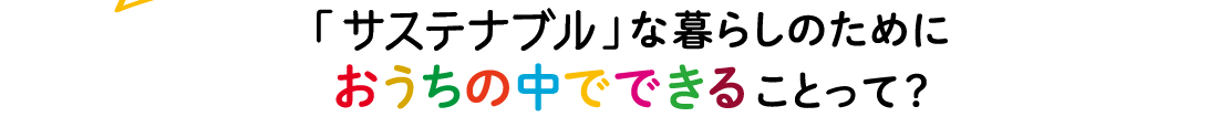 「サステナブル」な暮らしのためにおうちの中でできることって？