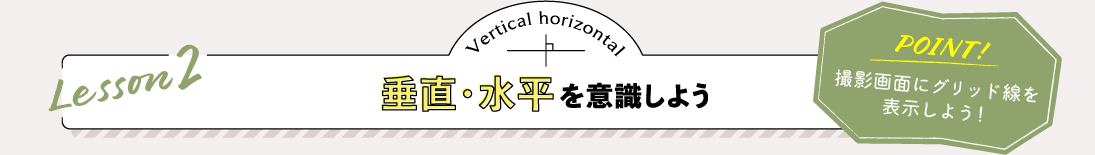 Lesson2 垂直・水平を意識しよう POINT:撮影画面にグリッド線を表示しよう！