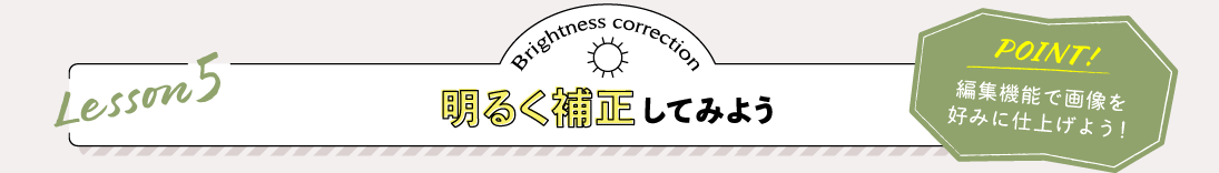 Lesson5 明るく補正してみよう POINT:編集機能で画像を好みに仕上げよう！