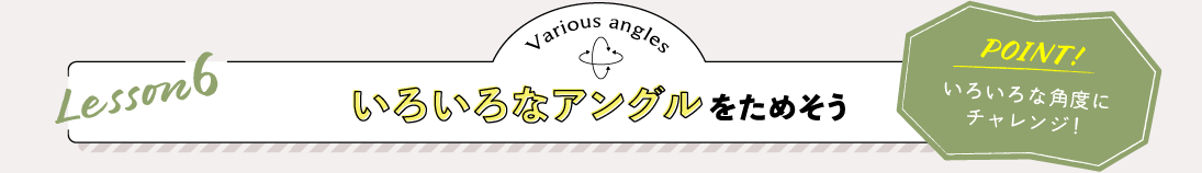 Lesson6 いろいろなアングルをためそう POINT:いろいろな角度にチャレンジ！