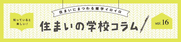 住まいにまつわる雑学イロイロ 知っていると楽しい！ 住まいの学校コラム  vol.16