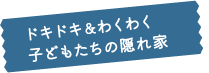 ドキドキ&わくわく子どもたちの隠れ家