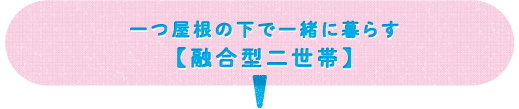一つ屋根の下で一緒に暮らす 【融合型二世帯】