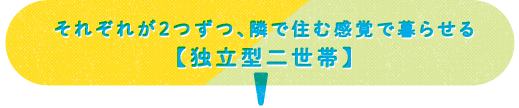 それぞれが2つずつ、隣で住む感覚で暮らせる 【独立型二世帯】