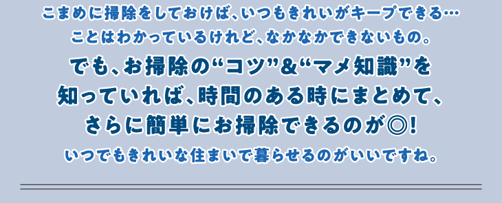 こまめに掃除をしておけば、いつもきれいがキープできる…ことはわかっているけれど、なかなかできないもの。でも、お掃除の“コツ”＆“マメ知識”を知っていれば、時間のある時にまとめて、さらに簡単にお掃除できるのが◎！いつでもきれいな住まいで暮らせるのがいいですね。