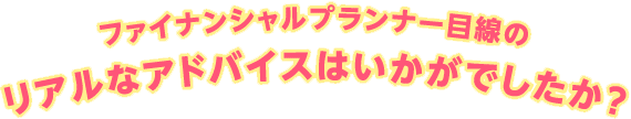 ファイナンシャルプランナー目線のリアルなアドバイスはいかがでしたか？