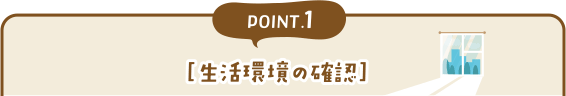 POINT1［生活環境の確認］