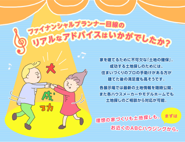 ファイナンシャルプランナー目線のリアルなアドバイスはいかがでしたか？家を建てるために不可欠な「土地の確保」。成功する土地探しのためには、住まいづくりのプロの手助けがある方が建てた後の満足度も高そうです。各展示場では最新の土地情報を随時公開。また各ハウスメーカーやモデルホームでも土地探しのご相談から対応が可能。理想の家づくりも土地探しも、まずはお近くのABCハウジングから。