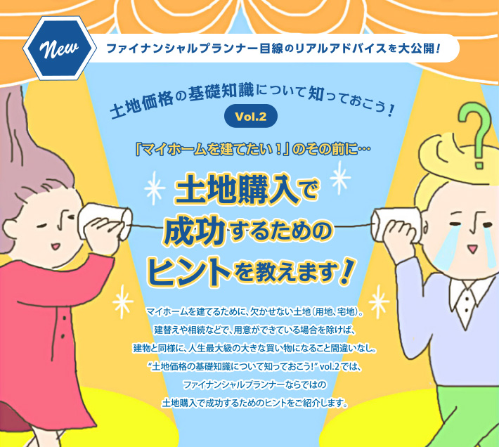 ファイナンシャルプランナー目線のリアルアドバイスを大公開!土地価格の基礎知識について知っておこう!Vol.2 「マイホームを建てたい!」のその前に…土地購入で成功するためのヒントを教えます!マイホームを建てるために、欠かせない土地(用地、宅地)。建替えや相続などで、用意ができている場合を除けば、建物と同様に、人生最大級の大きな買い物になること間違いなし。“土地価格の基礎知識について知っておこう!” vol.2では、ファイナンシャルプランナーならではの土地購入で成功するためのヒントをご紹介します。