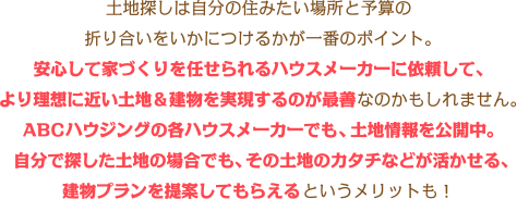 土地探しは自分の住みたい場所と予算の折り合いをいかにつけるかが一番のポイント。安心して家づくりを任せられるハウスメーカーに依頼して、より理想に近い土地&建物を実現するのが最善なのかもしれません。ABCハウジングの各ハウスメーカーでも、土地情報を公開中。自分で探した土地の場合でも、その土地のカタチなどが活かせる、建物プランを提案してもらえるというメリットも!