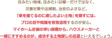 住みたい地域、住みたい沿線…だけではなく、災害対策や法規制、治安のよさなど、「家を建てるのに適したよい土地」を探すには、プロの目や知識を有効活用するのが安心。マイホーム計画の早い段階から、ハウスメーカーと一緒にすすめるのが、成功する土地探しの近道といえるでしょう。