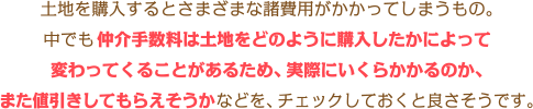 土地を購入するとさまざまな諸費用がかかってしまうもの。中でも仲介手数料は土地をどのように購入したかによって変わってくることがあるため、実際にいくらかかるのか、また値引きしてもらえそうかなどを、 チェックしておくと良さそうです。