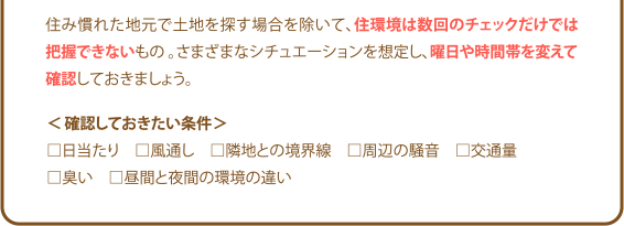 住み慣れた地元で土地を探す場合を除いて、住環境は数回のチェックだけでは把握できないもの。さまざまなシチュエーションを想定し、曜日や時間帯を変えて確認しておきましょう。<確認しておきたい条件>□日当たり □風通し □隣地との境界線 □周辺の騒音 □交通量 □臭い □昼間と夜間の環境の違い