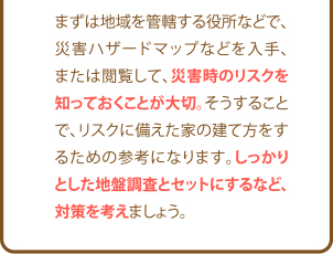 まずは地域を管轄する役所などで、災害ハザードマップなどを入手、または閲覧して、災害時のリスクを知っておくことが大切。そうすることで、リスクに備えた家の建て方をするための参考になります。しっかりとした地盤調査とセットにするなど、対策を考えましょう。