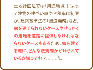 土地計画法では「用途地域」によって建物の建ぺい率や容積率に制限が。建築基準法の「接道義務」など、家を建てられないケースやせっかくの用地を道路に提供しなければならないケースもあるため、家を建てる際に、どんな法規制がかけられているか知っておきましょう。
