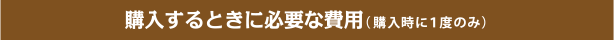 購入するときに必要な費用 (購入時に1度のみ)