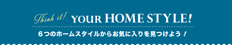 YOUR HOME STYLE! 6つのホームスタイルからお気に入りを見つけよう！