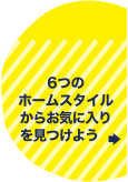 6つのホームスタイルからお気に入りを見つけよう