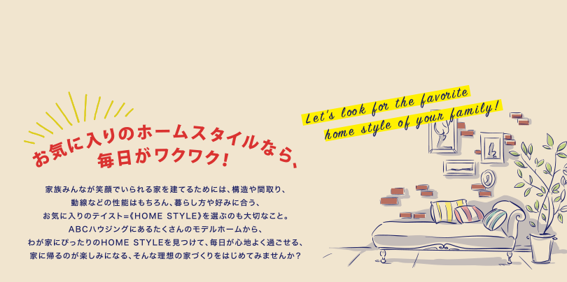 お気に入りのホームスタイルなら、毎日がワクワク！ 家族みんなが笑顔でいられる家を建てるためには、構造や間取り、動線などの性能はもちろん、暮らし方や好みに合う、お気に入りのテイスト=《HOME STYLE》を選ぶのも大切なこと。ABCハウジングにあるたくさんのモデルホームから、わが家にぴったりのHOME STYLEを見つけて、毎日が心地よく過ごせる、家に帰るのが楽しみになる、そんな理想の家づくりをはじめてみませんか？