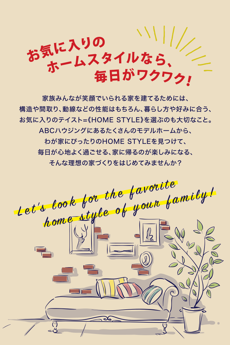 お気に入りのホームスタイルなら、毎日がワクワク！ 家族みんなが笑顔でいられる家を建てるためには、構造や間取り、動線などの性能はもちろん、暮らし方や好みに合う、お気に入りのテイスト=《HOME STYLE》を選ぶのも大切なこと。ABCハウジングにあるたくさんのモデルホームから、わが家にぴったりのHOME STYLEを見つけて、毎日が心地よく過ごせる、家に帰るのが楽しみになる、そんな理想の家づくりをはじめてみませんか？