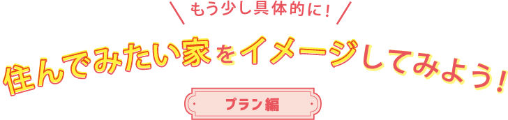 もう少し具体的に！ 住んでみたい家をイメージしてみよう！ プラン編