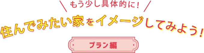 もう少し具体的に！ 住んでみたい家をイメージしてみよう！ プラン編