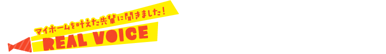 マイホームを叶えた先輩に聞きました！ REAL VOICE
