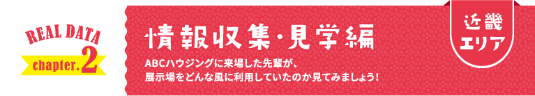 近畿エリア REAL DATA chapter.2 情報収集・見学編 ABCハウジングに来場した先輩が、展示場をどんな風に利用していたのか見てみましょう！