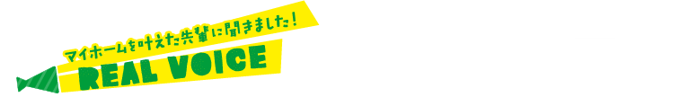 マイホームを叶えた先輩に聞きました！ REAL VOICE