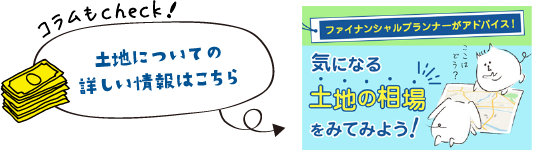 コラムもcheck！ 土地についての詳しい情報はこちら 気になる土地の相場をみてみよう！