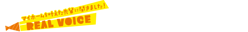 マイホームを叶えた先輩に聞きました！ REAL VOICE
