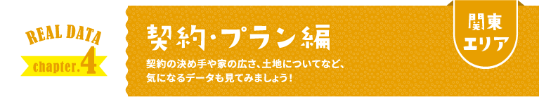 関東エリア REAL DATA chapter.4 契約・プラン編 契約の決め手や家の広さ、土地についてなど、気になるデータも見てみましょう！