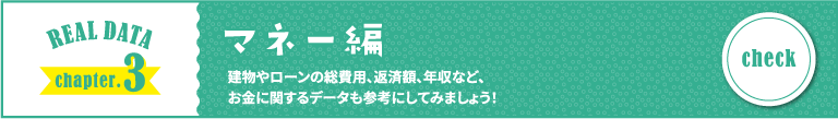 REAL DATA chapter.3 マネー編 建物やローンの総費用、返済額、年収など、お金に関するデータも参考にしてみましょう！