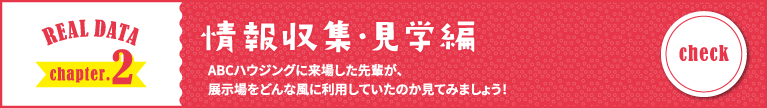 REAL DATA chapter.2 情報収集・見学編 ABCハウジングに来場した先輩が、展示場をどんな風に利用していたのか見てみましょう！