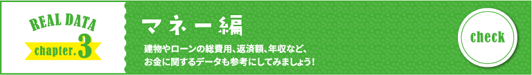 REAL DATA chapter.3 マネー編 建物やローンの総費用、返済額、年収など、お金に関するデータも参考にしてみましょう！
