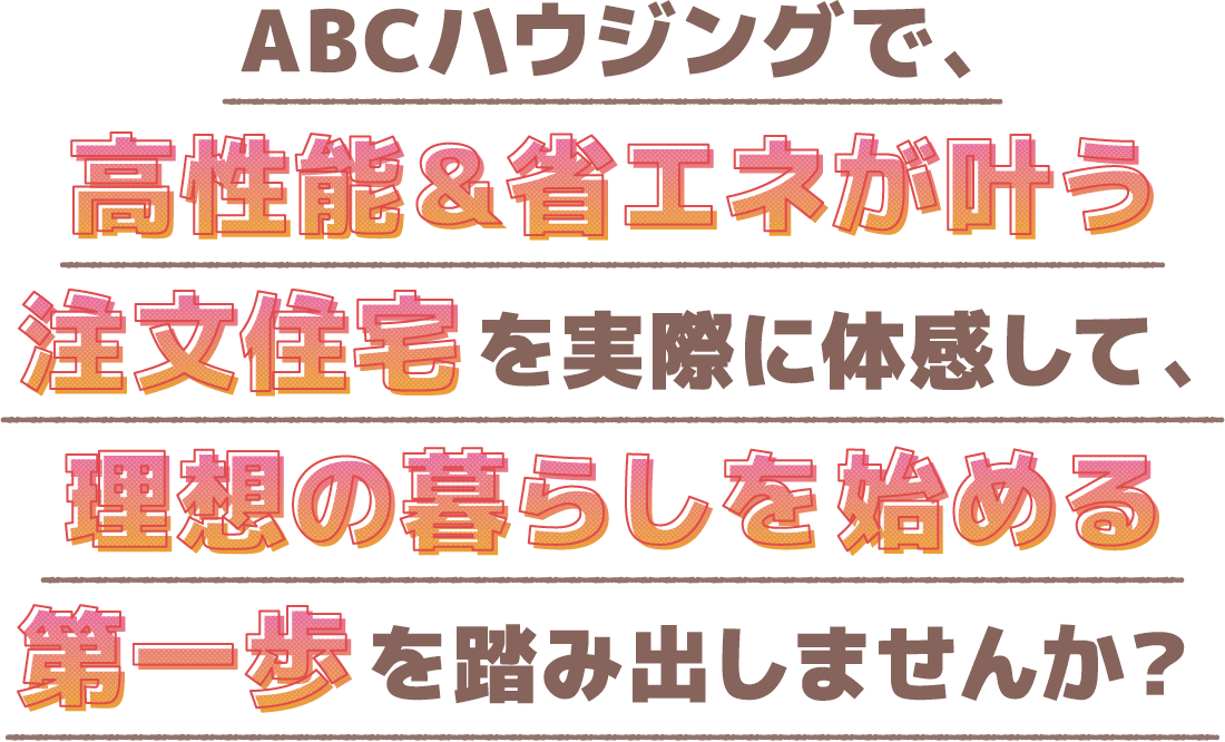 ABCハウジングで、高性能＆省エネが叶う注文住宅を実際に体感して、理想の暮らしを始める第一歩を踏み出しませんか？
