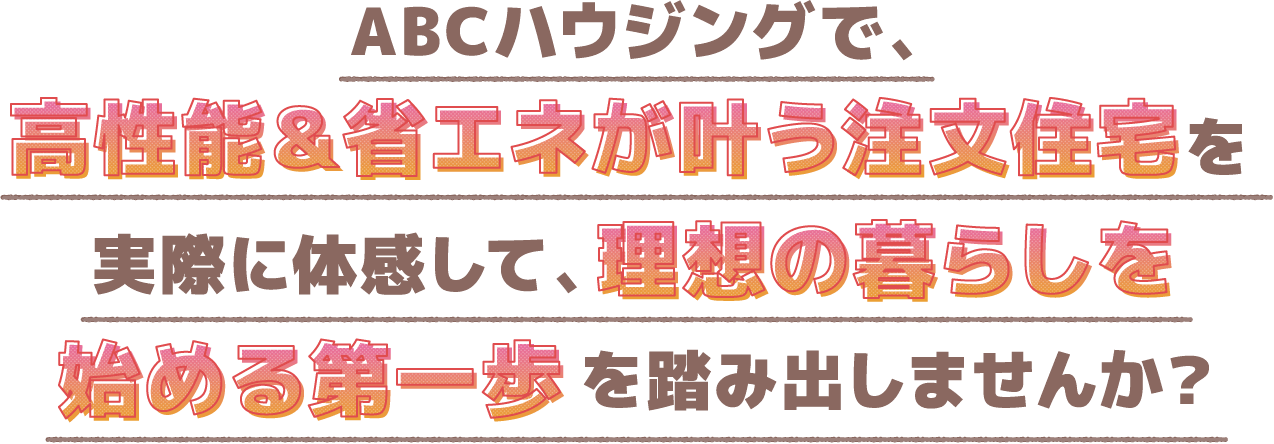 ABCハウジングで、高性能＆省エネが叶う注文住宅を実際に体感して、理想の暮らしを始める第一歩を踏み出しませんか？
