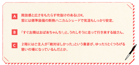 【A】開放感と広さをもたらす吹抜けのあるLDK。窓には標準装備の断熱ハニカムシェードで気温もしっかり安定。【B】「すぐお隣はおばあちゃんち！」と、うれしそうに走って行き来する娘さん。【C】２階にはご主人が「絶対ほしかった」という書斎が。ゆったりとくつろげる憩いの場になっているんだとか。