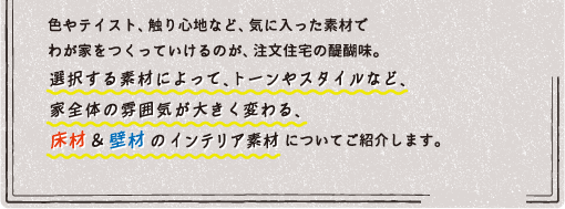 インテリア編　色やテイスト、触り心地など、気に入った素材でわが家をつくっていけるのが、注文住宅の醍醐味。選択する素材によって、トーンやスタイルなど、家全体の雰囲気が大きく変わる、床材＆壁材 のインテリア素材についてご紹介します。