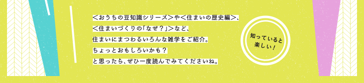 ＜おうちの豆知識シリーズ＞や＜住まいの歴史編＞、＜住まいづくりの「なぜ？」＞など、住まいにまつわる雑学をご紹介する教科書コラム。ちょっとおもしろいかも？と思ったら、ぜひ一度読んでみてくださいね。