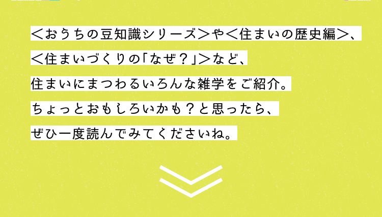 ＜おうちの豆知識シリーズ＞や＜住まいの歴史編＞、＜住まいづくりの「なぜ？」＞など、住まいにまつわる雑学をご紹介する教科書コラム。ちょっとおもしろいかも？と思ったら、ぜひ一度読んでみてくださいね。